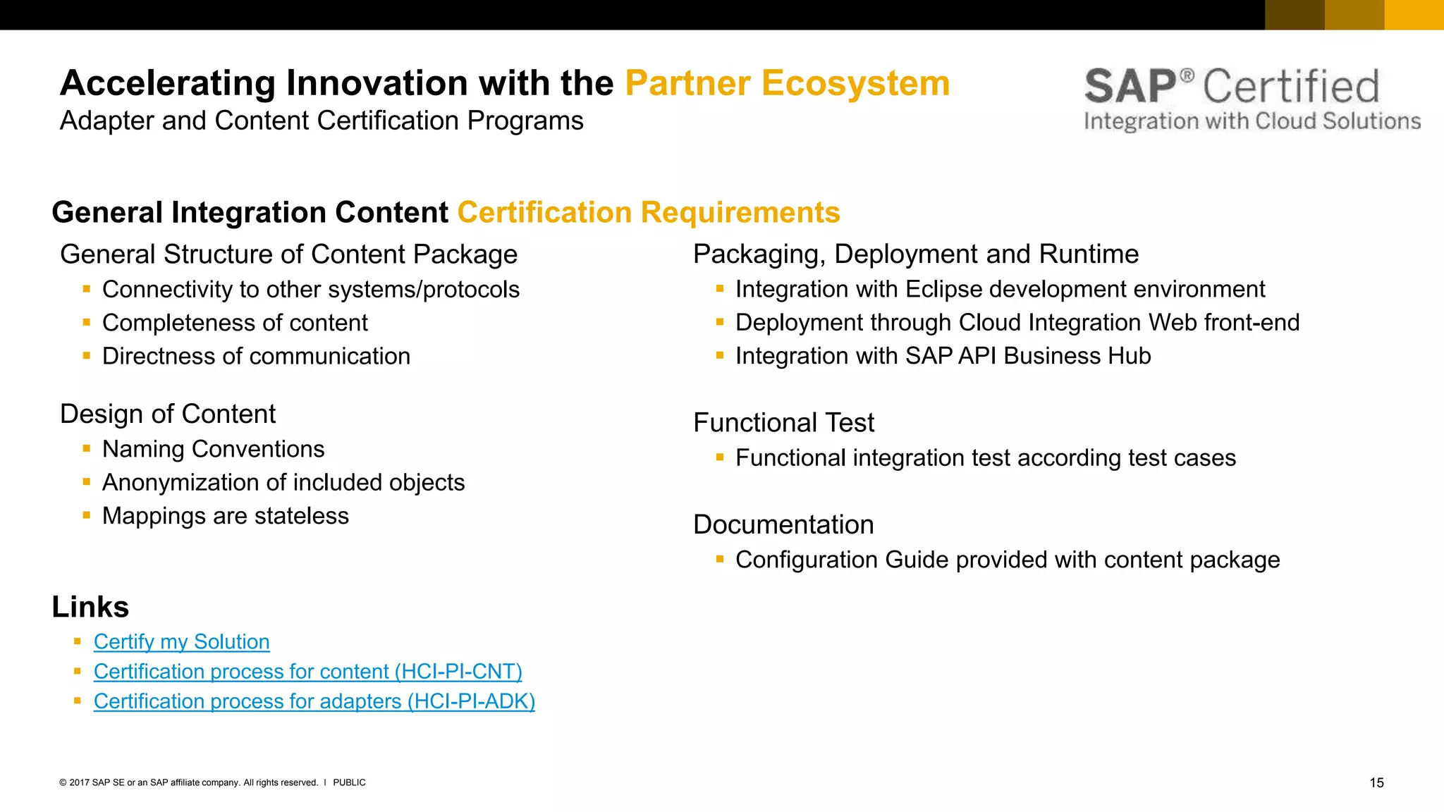 15PUBLIC© 2017 SAP SE or an SAP affiliate company. All rights reserved. ǀ
Internal
Accelerating Innovation with the Partner Ecosystem
Adapter and Content Certification Programs
General Structure of Content Package
 Connectivity to other systems/protocols
 Completeness of content
 Directness of communication
Design of Content
 Naming Conventions
 Anonymization of included objects
 Mappings are stateless
Packaging, Deployment and Runtime
 Integration with Eclipse development environment
 Deployment through Cloud Integration Web front-end
 Integration with SAP API Business Hub
Functional Test
 Functional integration test according test cases
Documentation
 Configuration Guide provided with content package
General Integration Content Certification Requirements
Links
 Certify my Solution
 Certification process for content (HCI-PI-CNT)
 Certification process for adapters (HCI-PI-ADK)
 