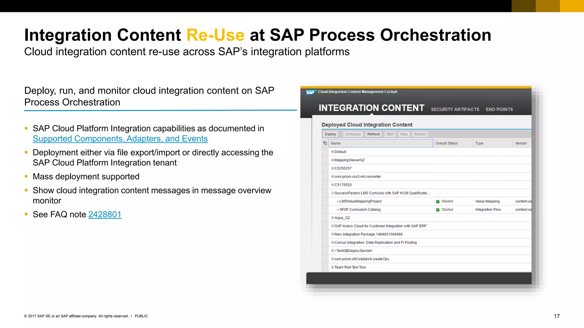 17PUBLIC© 2017 SAP SE or an SAP affiliate company. All rights reserved. ǀ
Internal
 SAP Cloud Platform Integration capabilities as documented in
Supported Components, Adapters, and Events
 Deployment either via file export/import or directly accessing the
SAP Cloud Platform Integration tenant
 Mass deployment supported
 Show cloud integration content messages in message overview
monitor
 See FAQ note 2428801
Integration Content Re-Use at SAP Process Orchestration
Cloud integration content re-use across SAP’s integration platforms
Deploy, run, and monitor cloud integration content on SAP
Process Orchestration
 