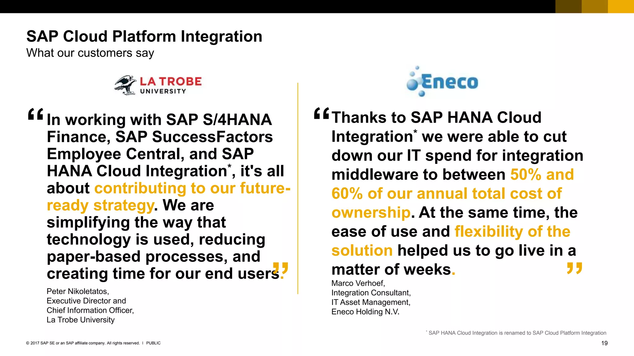 19PUBLIC© 2017 SAP SE or an SAP affiliate company. All rights reserved. ǀ
Internal
In working with SAP S/4HANA
Finance, SAP SuccessFactors
Employee Central, and SAP
HANA Cloud Integration*, it's all
about contributing to our future-
ready strategy. We are
simplifying the way that
technology is used, reducing
paper-based processes, and
creating time for our end users.
Peter Nikoletatos,
Executive Director and
Chief Information Officer,
La Trobe University
SAP Cloud Platform Integration
What our customers say
”
“
* SAP HANA Cloud Integration is renamed to SAP Cloud Platform Integration
Thanks to SAP HANA Cloud
Integration* we were able to cut
down our IT spend for integration
middleware to between 50% and
60% of our annual total cost of
ownership. At the same time, the
ease of use and flexibility of the
solution helped us to go live in a
matter of weeks.
Marco Verhoef,
Integration Consultant,
IT Asset Management,
Eneco Holding N.V.​
“
”
 
