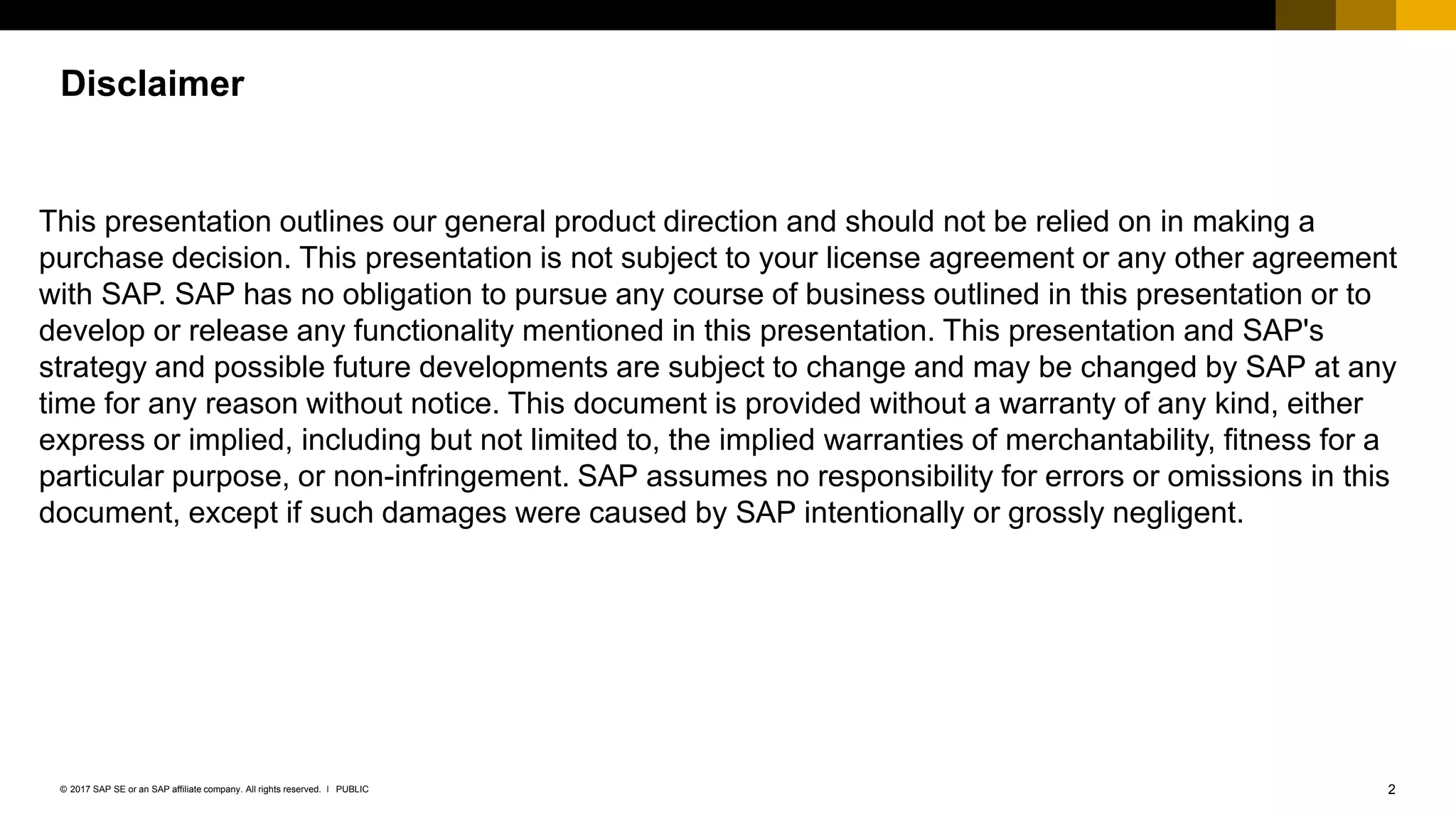 2PUBLIC© 2017 SAP SE or an SAP affiliate company. All rights reserved. ǀ
Internal
Disclaimer
This presentation outlines our general product direction and should not be relied on in making a
purchase decision. This presentation is not subject to your license agreement or any other agreement
with SAP. SAP has no obligation to pursue any course of business outlined in this presentation or to
develop or release any functionality mentioned in this presentation. This presentation and SAP's
strategy and possible future developments are subject to change and may be changed by SAP at any
time for any reason without notice. This document is provided without a warranty of any kind, either
express or implied, including but not limited to, the implied warranties of merchantability, fitness for a
particular purpose, or non-infringement. SAP assumes no responsibility for errors or omissions in this
document, except if such damages were caused by SAP intentionally or grossly negligent.
 