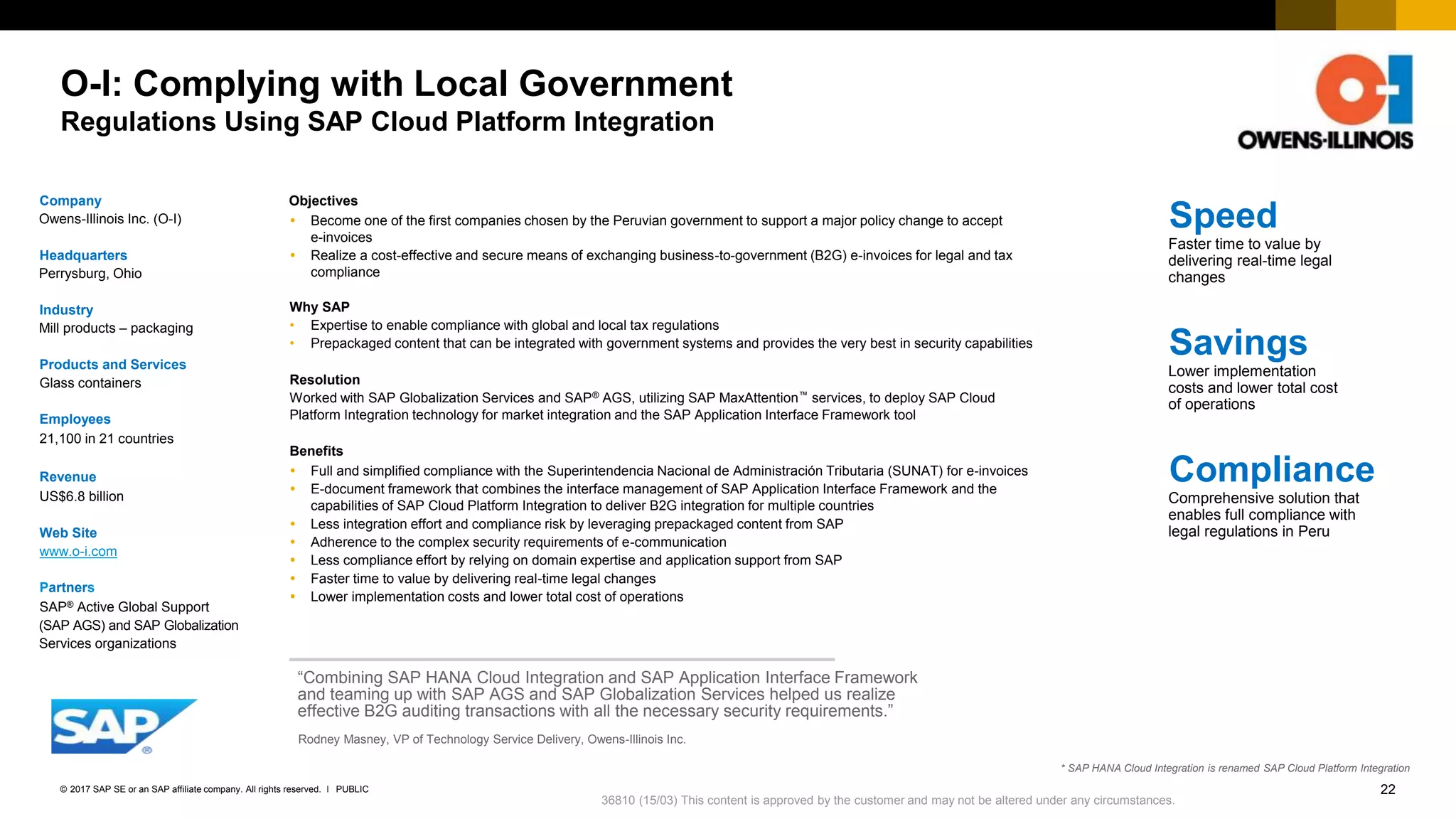 22PUBLIC© 2017 SAP SE or an SAP affiliate company. All rights reserved. ǀ
Internal
O-I: Complying with Local Government
Regulations Using SAP Cloud Platform Integration
Company
Owens-Illinois Inc. (O-I)
Headquarters
Perrysburg, Ohio
Industry
Mill products – packaging
Products and Services
Glass containers
Employees
21,100 in 21 countries
Revenue
US$6.8 billion
Web Site
www.o-i.com
Partners
SAP® Active Global Support
(SAP AGS) and SAP Globalization
Services organizations
Objectives
 Become one of the first companies chosen by the Peruvian government to support a major policy change to accept
e-invoices
 Realize a cost-effective and secure means of exchanging business-to-government (B2G) e-invoices for legal and tax
compliance
Why SAP
• Expertise to enable compliance with global and local tax regulations
• Prepackaged content that can be integrated with government systems and provides the very best in security capabilities
Resolution
Worked with SAP Globalization Services and SAP® AGS, utilizing SAP MaxAttention™ services, to deploy SAP Cloud
Platform Integration technology for market integration and the SAP Application Interface Framework tool
Benefits
 Full and simplified compliance with the Superintendencia Nacional de Administración Tributaria (SUNAT) for e-invoices
 E-document framework that combines the interface management of SAP Application Interface Framework and the
capabilities of SAP Cloud Platform Integration to deliver B2G integration for multiple countries
 Less integration effort and compliance risk by leveraging prepackaged content from SAP
 Adherence to the complex security requirements of e-communication
 Less compliance effort by relying on domain expertise and application support from SAP
 Faster time to value by delivering real-time legal changes
 Lower implementation costs and lower total cost of operations
“Combining SAP HANA Cloud Integration and SAP Application Interface Framework
and teaming up with SAP AGS and SAP Globalization Services helped us realize
effective B2G auditing transactions with all the necessary security requirements.”
Rodney Masney, VP of Technology Service Delivery, Owens-Illinois Inc.
Speed
Faster time to value by
delivering real-time legal
changes
Savings
Lower implementation
costs and lower total cost
of operations
Compliance
Comprehensive solution that
enables full compliance with
legal regulations in Peru
36810 (15/03) This content is approved by the customer and may not be altered under any circumstances.
* SAP HANA Cloud Integration is renamed SAP Cloud Platform Integration
 