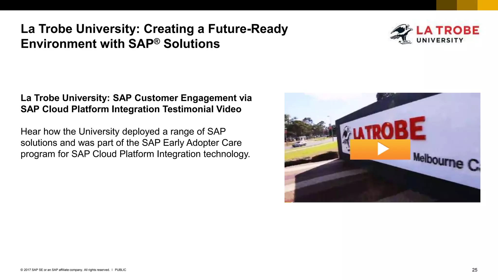 25PUBLIC© 2017 SAP SE or an SAP affiliate company. All rights reserved. ǀ
Internal
La Trobe University: Creating a Future-Ready
Environment with SAP® Solutions
La Trobe University: SAP Customer Engagement via
SAP Cloud Platform Integration Testimonial Video
Hear how the University deployed a range of SAP
solutions and was part of the SAP Early Adopter Care
program for SAP Cloud Platform Integration technology.
 