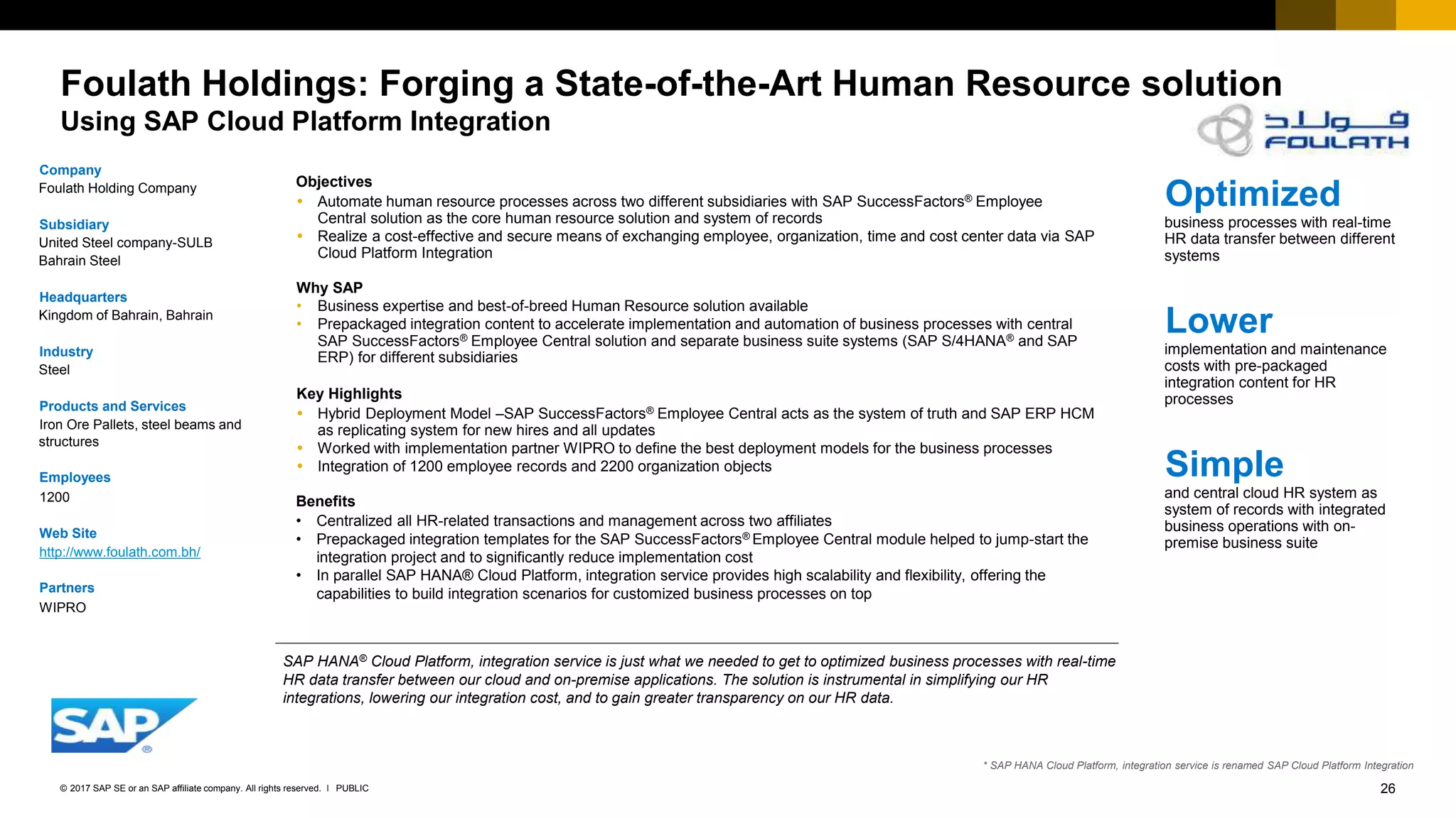26PUBLIC© 2017 SAP SE or an SAP affiliate company. All rights reserved. ǀ
Internal
Foulath Holdings: Forging a State-of-the-Art Human Resource solution
Using SAP Cloud Platform Integration
Company
Foulath Holding Company
Subsidiary
United Steel company-SULB
Bahrain Steel
Headquarters
Kingdom of Bahrain, Bahrain
Industry
Steel
Products and Services
Iron Ore Pallets, steel beams and
structures
Employees
1200
Web Site
http://www.foulath.com.bh/
Partners
WIPRO
Objectives
 Automate human resource processes across two different subsidiaries with SAP SuccessFactors® Employee
Central solution as the core human resource solution and system of records
 Realize a cost-effective and secure means of exchanging employee, organization, time and cost center data via SAP
Cloud Platform Integration
Why SAP
• Business expertise and best-of-breed Human Resource solution available
• Prepackaged integration content to accelerate implementation and automation of business processes with central
SAP SuccessFactors® Employee Central solution and separate business suite systems (SAP S/4HANA® and SAP
ERP) for different subsidiaries
Key Highlights
 Hybrid Deployment Model –SAP SuccessFactors® Employee Central acts as the system of truth and SAP ERP HCM
as replicating system for new hires and all updates
 Worked with implementation partner WIPRO to define the best deployment models for the business processes
 Integration of 1200 employee records and 2200 organization objects
Benefits
• Centralized all HR-related transactions and management across two affiliates
• Prepackaged integration templates for the SAP SuccessFactors® Employee Central module helped to jump-start the
integration project and to significantly reduce implementation cost
• In parallel SAP HANA® Cloud Platform, integration service provides high scalability and flexibility, offering the
capabilities to build integration scenarios for customized business processes on top
Optimized
business processes with real-time
HR data transfer between different
systems
Lower
implementation and maintenance
costs with pre-packaged
integration content for HR
processes
Simple
and central cloud HR system as
system of records with integrated
business operations with on-
premise business suite
SAP HANA® Cloud Platform, integration service is just what we needed to get to optimized business processes with real-time
HR data transfer between our cloud and on-premise applications. The solution is instrumental in simplifying our HR
integrations, lowering our integration cost, and to gain greater transparency on our HR data.
* SAP HANA Cloud Platform, integration service is renamed SAP Cloud Platform Integration
 