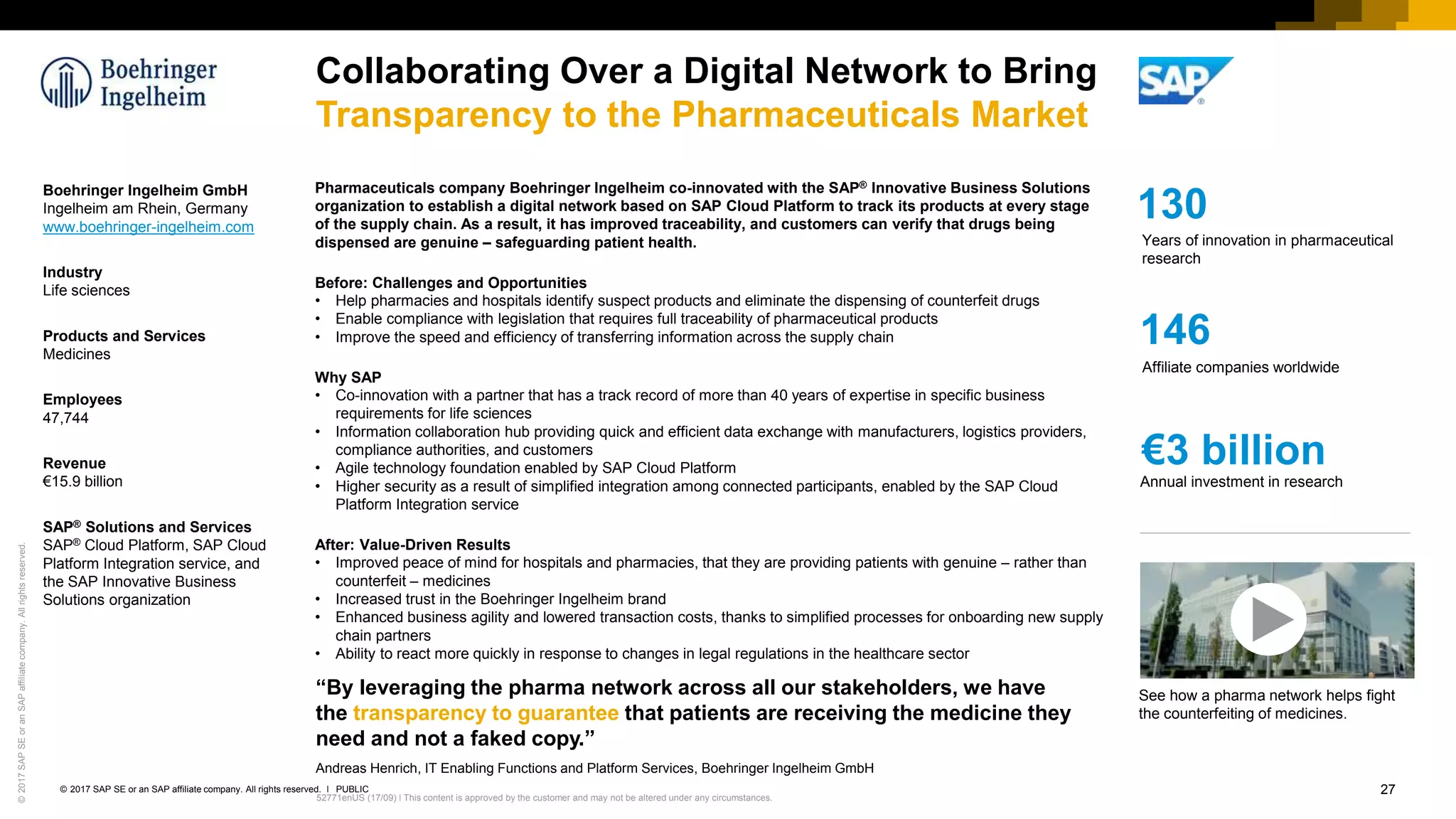 27PUBLIC© 2017 SAP SE or an SAP affiliate company. All rights reserved. ǀ
Internal52771enUS (17/09) ǀ This content is approved by the customer and may not be altered under any circumstances.
©2017SAPSEoranSAPaffiliatecompany.Allrightsreserved.
Collaborating Over a Digital Network to Bring
Transparency to the Pharmaceuticals Market
Boehringer Ingelheim GmbH
Ingelheim am Rhein, Germany
www.boehringer-ingelheim.com
Industry
Life sciences
Products and Services
Medicines
Employees
47,744
Revenue
€15.9 billion
SAP® Solutions and Services
SAP® Cloud Platform, SAP Cloud
Platform Integration service, and
the SAP Innovative Business
Solutions organization
“By leveraging the pharma network across all our stakeholders, we have
the transparency to guarantee that patients are receiving the medicine they
need and not a faked copy.”
Andreas Henrich, IT Enabling Functions and Platform Services, Boehringer Ingelheim GmbH
Pharmaceuticals company Boehringer Ingelheim co-innovated with the SAP® Innovative Business Solutions
organization to establish a digital network based on SAP Cloud Platform to track its products at every stage
of the supply chain. As a result, it has improved traceability, and customers can verify that drugs being
dispensed are genuine – safeguarding patient health.
Before: Challenges and Opportunities
• Help pharmacies and hospitals identify suspect products and eliminate the dispensing of counterfeit drugs
• Enable compliance with legislation that requires full traceability of pharmaceutical products
• Improve the speed and efficiency of transferring information across the supply chain
Why SAP
• Co-innovation with a partner that has a track record of more than 40 years of expertise in specific business
requirements for life sciences
• Information collaboration hub providing quick and efficient data exchange with manufacturers, logistics providers,
compliance authorities, and customers
• Agile technology foundation enabled by SAP Cloud Platform
• Higher security as a result of simplified integration among connected participants, enabled by the SAP Cloud
Platform Integration service
After: Value-Driven Results
• Improved peace of mind for hospitals and pharmacies, that they are providing patients with genuine – rather than
counterfeit – medicines
• Increased trust in the Boehringer Ingelheim brand
• Enhanced business agility and lowered transaction costs, thanks to simplified processes for onboarding new supply
chain partners
• Ability to react more quickly in response to changes in legal regulations in the healthcare sector
146
Affiliate companies worldwide
130
Years of innovation in pharmaceutical
research
€3 billion
Annual investment in research
See how a pharma network helps fight
the counterfeiting of medicines.
 