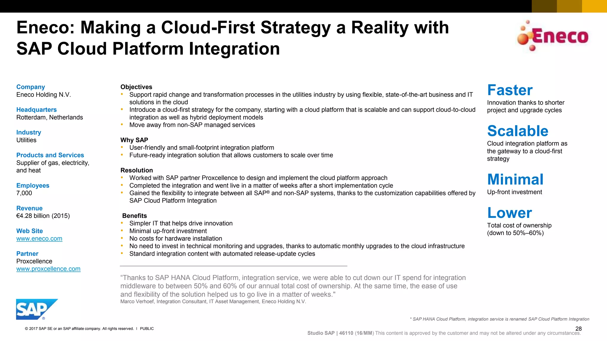 28PUBLIC© 2017 SAP SE or an SAP affiliate company. All rights reserved. ǀ
Internal
Eneco: Making a Cloud-First Strategy a Reality with
SAP Cloud Platform Integration
Faster
Innovation thanks to shorter
project and upgrade cycles​
Scalable
Cloud integration platform as
the gateway to a cloud-first
strategy​
Minimal
Up-front investment​
Lower
Total cost of ownership
(down to 50%–60%)​
Studio SAP | 46110​ (16​/MM) This content is approved by the customer and may not be altered under any circumstances.
“Thanks to SAP HANA Cloud Platform, integration service, we were able to cut down our IT spend for integration
middleware to between 50% and 60% of our annual total cost of ownership. At the same time, the ease of use
and flexibility of the solution helped us to go live in a matter of weeks."​
Marco Verhoef, Integration Consultant, IT Asset Management, Eneco Holding N.V.​
Company
Eneco Holding N.V.​
Headquarters
Rotterdam, Netherlands
Industry
​Utilities
Products and Services
Supplier of gas, electricity,
and heat​
Employees
7,000​
Revenue
€4.28 billion (2015)​
Web Site
www.eneco.com​
Partner
Proxcellence
www.proxcellence.com​
Objectives
• Support rapid change and transformation processes in the utilities industry by using flexible, state-of-the-art business and IT
solutions in the cloud
• Introduce a cloud-first strategy for the company, starting with a cloud platform that is scalable and can support cloud-to-cloud
integration as well as hybrid deployment models
• Move away from non-SAP managed services
Why SAP
• User-friendly and small-footprint integration platform
• Future-ready integration solution that allows customers to scale over time
Resolution
• Worked with SAP partner Proxcellence to design and implement the cloud platform approach
• Completed the integration and went live in a matter of weeks after a short implementation cycle
• Gained the flexibility to integrate between all SAP® and non-SAP systems, thanks to the customization capabilities offered by
SAP Cloud Platform Integration
Benefits
• Simpler IT that helps drive innovation
• Minimal up-front investment
• No costs for hardware installation
• No need to invest in technical monitoring and upgrades, thanks to automatic monthly upgrades to the cloud infrastructure
• Standard integration content with automated release-update cycles
* SAP HANA Cloud Platform, integration service is renamed SAP Cloud Platform Integration
 