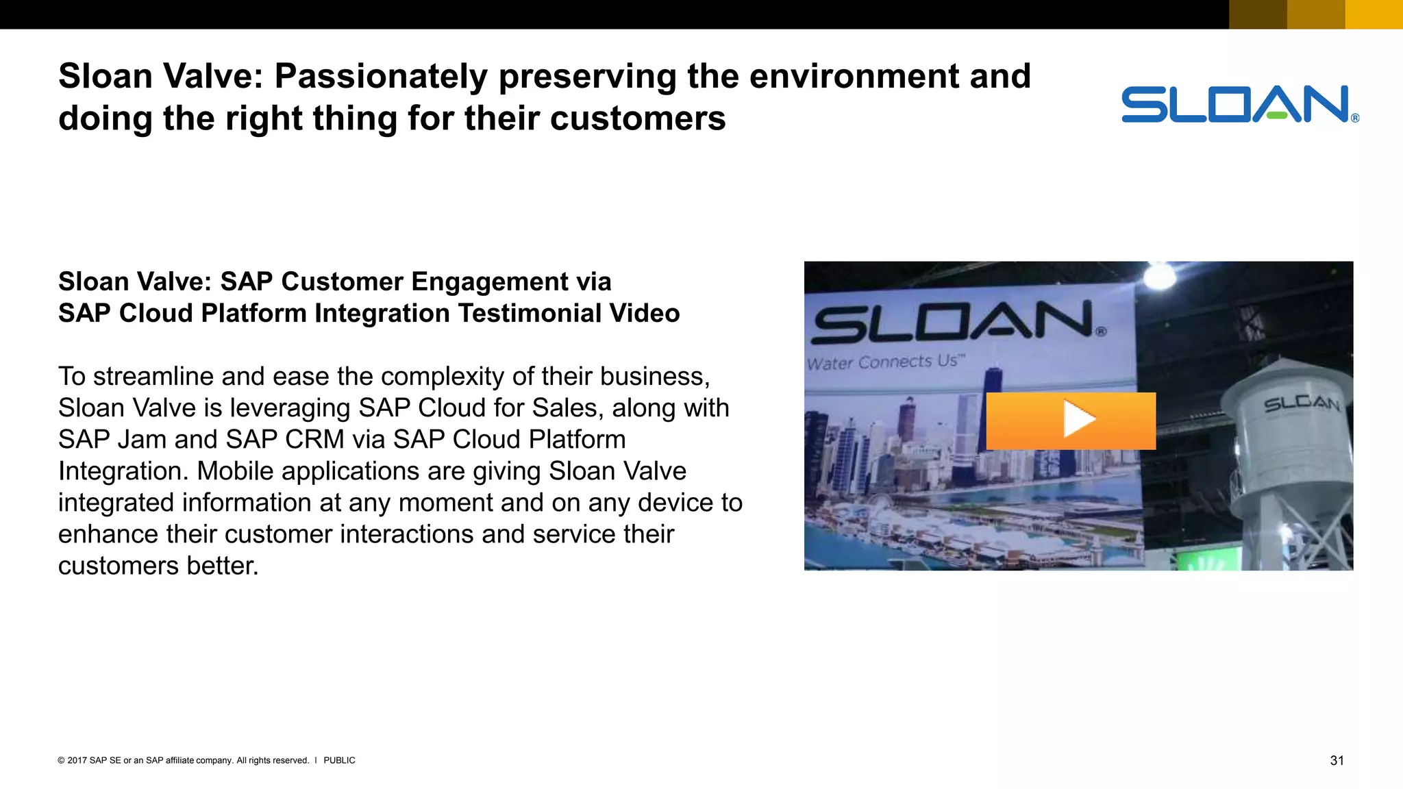 31PUBLIC© 2017 SAP SE or an SAP affiliate company. All rights reserved. ǀ
Internal
Sloan Valve: Passionately preserving the environment and
doing the right thing for their customers
Sloan Valve: SAP Customer Engagement via
SAP Cloud Platform Integration Testimonial Video
To streamline and ease the complexity of their business,
Sloan Valve is leveraging SAP Cloud for Sales, along with
SAP Jam and SAP CRM via SAP Cloud Platform
Integration. Mobile applications are giving Sloan Valve
integrated information at any moment and on any device to
enhance their customer interactions and service their
customers better.
 