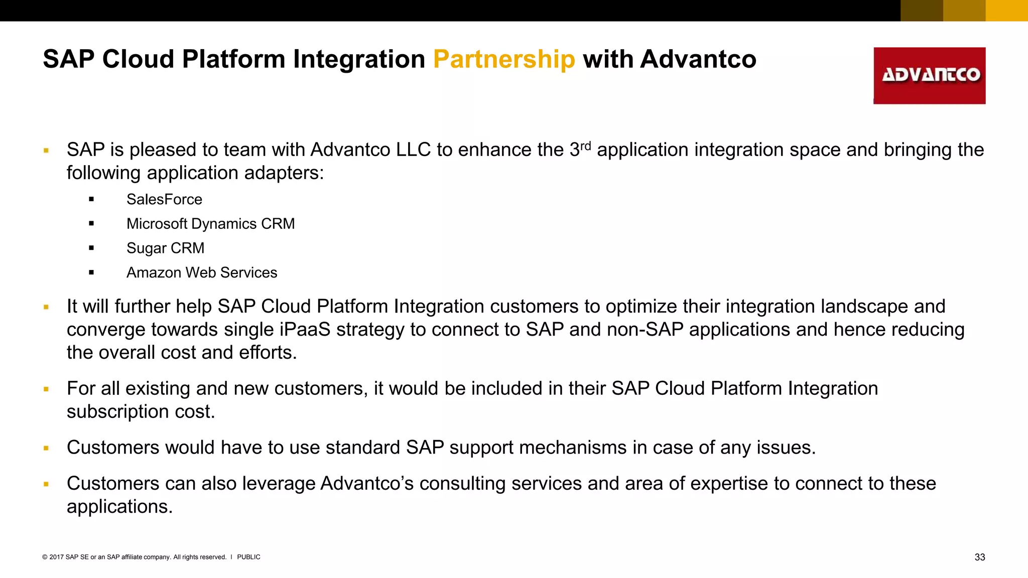33PUBLIC© 2017 SAP SE or an SAP affiliate company. All rights reserved. ǀ
Internal
SAP Cloud Platform Integration Partnership with Advantco
 SAP is pleased to team with Advantco LLC to enhance the 3rd application integration space and bringing the
following application adapters:
 SalesForce
 Microsoft Dynamics CRM
 Sugar CRM
 Amazon Web Services
 It will further help SAP Cloud Platform Integration customers to optimize their integration landscape and
converge towards single iPaaS strategy to connect to SAP and non-SAP applications and hence reducing
the overall cost and efforts.
 For all existing and new customers, it would be included in their SAP Cloud Platform Integration
subscription cost.
 Customers would have to use standard SAP support mechanisms in case of any issues.
 Customers can also leverage Advantco’s consulting services and area of expertise to connect to these
applications.
 