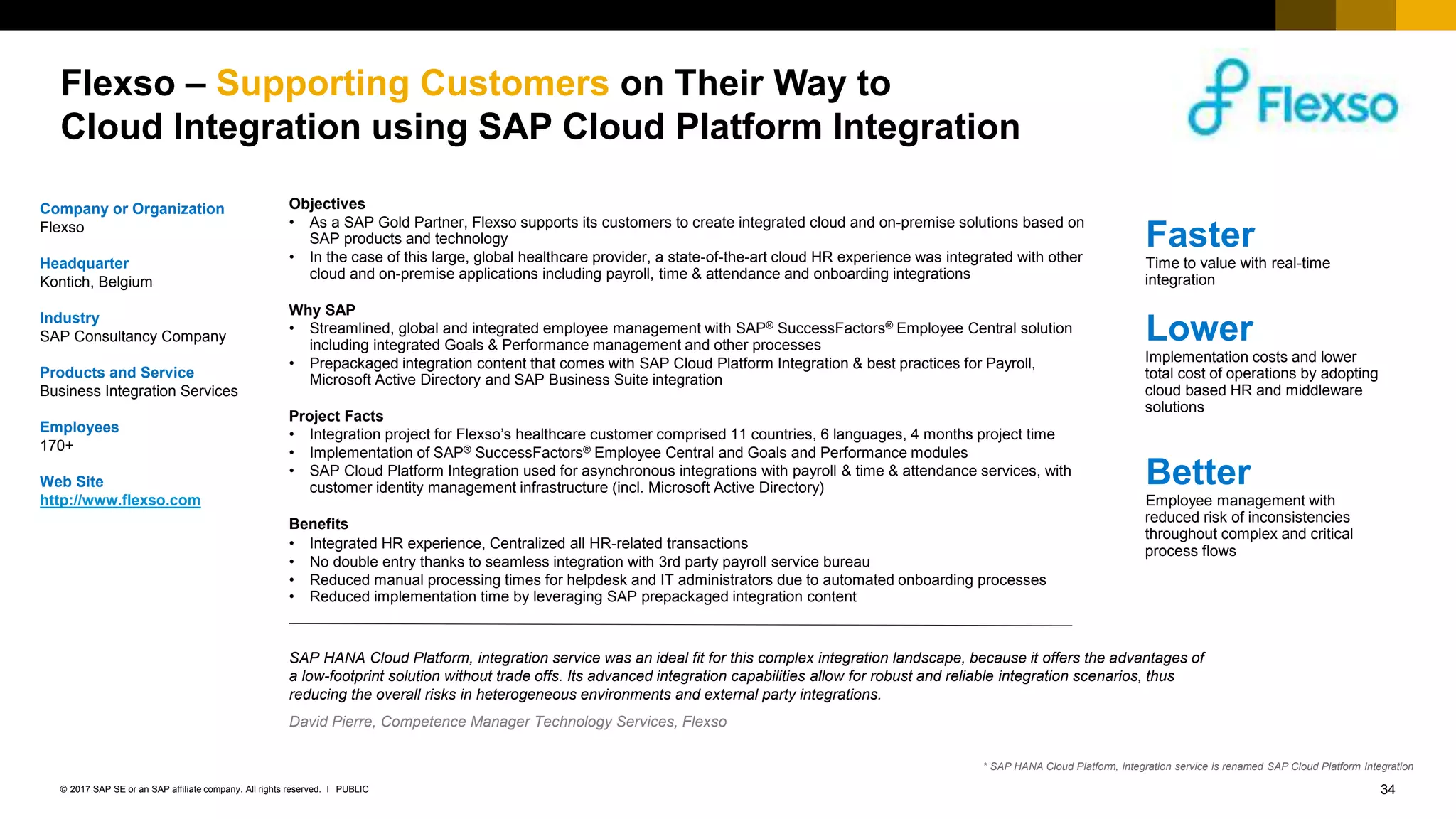 34PUBLIC© 2017 SAP SE or an SAP affiliate company. All rights reserved. ǀ
Internal
Flexso – Supporting Customers on Their Way to
Cloud Integration using SAP Cloud Platform Integration
Company or Organization
Flexso
Headquarter
Kontich, Belgium
Industry
SAP Consultancy Company
Products and Service
Business Integration Services
Employees
170+
Web Site
http://www.flexso.com
Objectives
• As a SAP Gold Partner, Flexso supports its customers to create integrated cloud and on-premise solutions based on
SAP products and technology
• In the case of this large, global healthcare provider, a state-of-the-art cloud HR experience was integrated with other
cloud and on-premise applications including payroll, time & attendance and onboarding integrations
Why SAP
• Streamlined, global and integrated employee management with SAP® SuccessFactors® Employee Central solution
including integrated Goals & Performance management and other processes
• Prepackaged integration content that comes with SAP Cloud Platform Integration & best practices for Payroll,
Microsoft Active Directory and SAP Business Suite integration
Project Facts
• Integration project for Flexso’s healthcare customer comprised 11 countries, 6 languages, 4 months project time
• Implementation of SAP® SuccessFactors® Employee Central and Goals and Performance modules
• SAP Cloud Platform Integration used for asynchronous integrations with payroll & time & attendance services, with
customer identity management infrastructure (incl. Microsoft Active Directory)
Benefits
• Integrated HR experience, Centralized all HR-related transactions
• No double entry thanks to seamless integration with 3rd party payroll service bureau
• Reduced manual processing times for helpdesk and IT administrators due to automated onboarding processes
• Reduced implementation time by leveraging SAP prepackaged integration content
Faster
Time to value with real-time
integration
Lower
Implementation costs and lower
total cost of operations by adopting
cloud based HR and middleware
solutions
Better
Employee management with
reduced risk of inconsistencies
throughout complex and critical
process flows
SAP HANA Cloud Platform, integration service was an ideal fit for this complex integration landscape, because it offers the advantages of
a low-footprint solution without trade offs. Its advanced integration capabilities allow for robust and reliable integration scenarios, thus
reducing the overall risks in heterogeneous environments and external party integrations.
David Pierre, Competence Manager Technology Services, Flexso
* SAP HANA Cloud Platform, integration service is renamed SAP Cloud Platform Integration
 