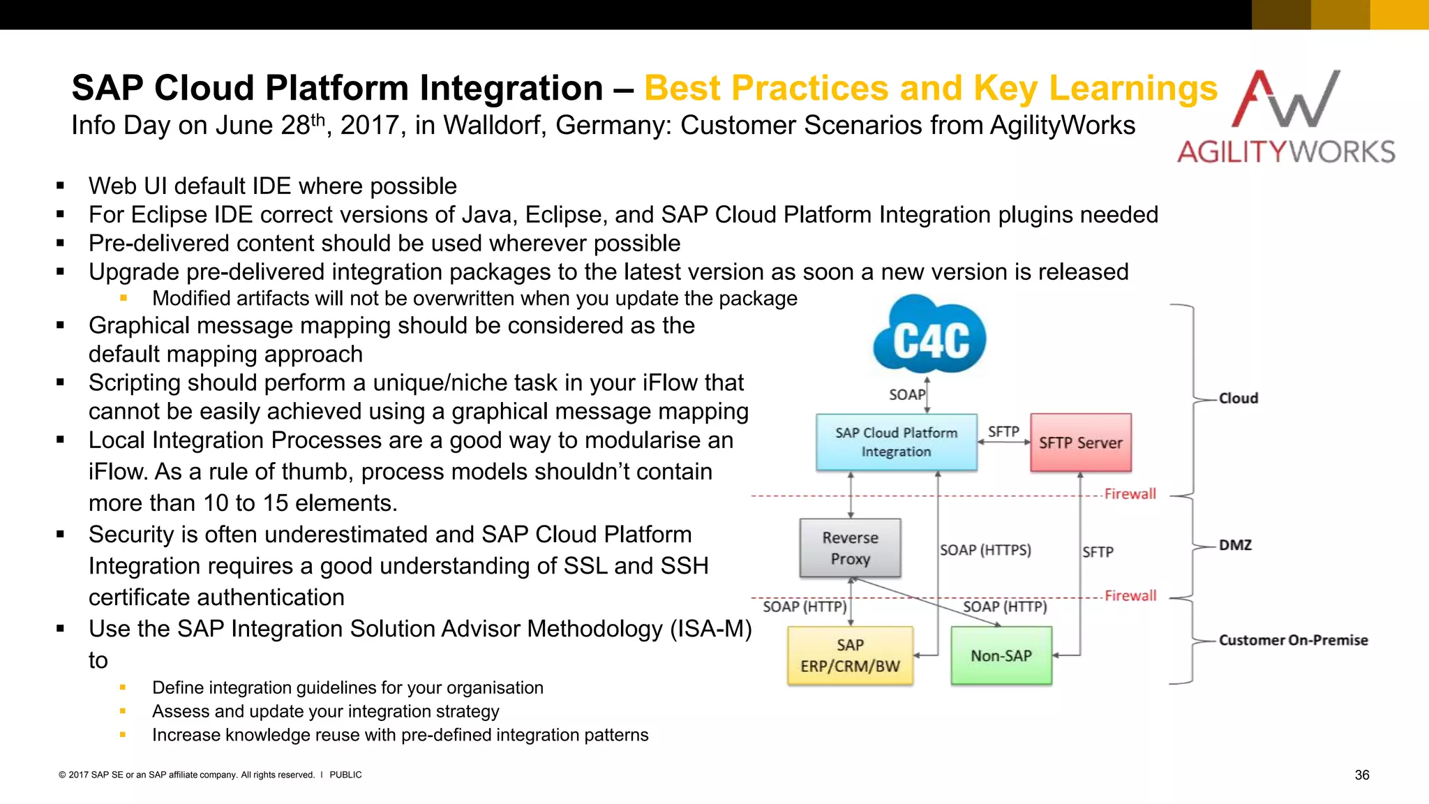 36PUBLIC© 2017 SAP SE or an SAP affiliate company. All rights reserved. ǀ
Internal
SAP Cloud Platform Integration – Best Practices and Key Learnings
Info Day on June 28th, 2017, in Walldorf, Germany: Customer Scenarios from AgilityWorks
 Graphical message mapping should be considered as the
default mapping approach
 Scripting should perform a unique/niche task in your iFlow that
cannot be easily achieved using a graphical message mapping
 Local Integration Processes are a good way to modularise an
iFlow. As a rule of thumb, process models shouldn’t contain
more than 10 to 15 elements.
 Security is often underestimated and SAP Cloud Platform
Integration requires a good understanding of SSL and SSH
certificate authentication
 Use the SAP Integration Solution Advisor Methodology (ISA-M)
to
 Define integration guidelines for your organisation
 Assess and update your integration strategy
 Increase knowledge reuse with pre-defined integration patterns
 Web UI default IDE where possible
 For Eclipse IDE correct versions of Java, Eclipse, and SAP Cloud Platform Integration plugins needed
 Pre-delivered content should be used wherever possible
 Upgrade pre-delivered integration packages to the latest version as soon a new version is released
 Modified artifacts will not be overwritten when you update the package
 