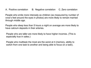 People who smile more intensely as children (as measured by number of crow’s feet around the eyes in photos) are more likely to remain married through middle age. Positive correlation  B.  Negative correlation  C. Zero correlation People who sleep less than 5 hours a night on average are more likely to have calcium deposits in their arteries. People who are taller are more likely to have higher incomes. (This is especially true in sales.) People who multitask the most are the worst at it (memory, ability to switch from one task to another and being able to focus on a task). 