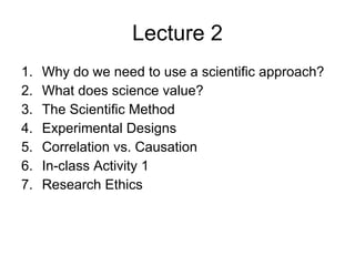 Lecture 2 Why do we need to use a scientific approach? What does science value? The Scientific Method Experimental Designs Correlation vs. Causation In-class Activity 1 Research Ethics 