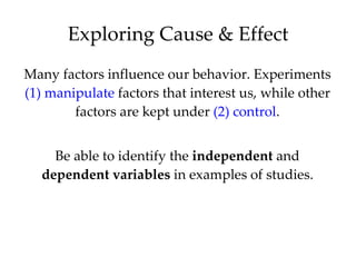 Many factors influence our behavior. Experiments  (1)   manipulate  factors that interest us, while other factors are kept under  (2) control . Be able to identify the  independent  and  dependent   variables  in examples of studies. Exploring Cause & Effect 