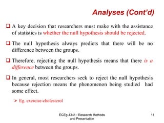 Analyses (Cont’d)
 A key decision that researchers must make with the assistance
of statistics is whether the null hypothesis should be rejected.
 The null hypothesis always predicts that there will be no
difference between the groups.
 Therefore, rejecting the null hypothesis means that there is a
difference between the groups.
 In general, most researchers seek to reject the null hypothesis
because rejection means the phenomenon being studied had
some effect.
 Eg. exercise-cholesterol
11
ECEg-4341 : Research Methods
and Presentation
 