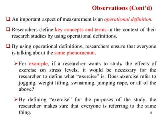  An important aspect of measurement is an operational definition.
 Researchers define key concepts and terms in the context of their
research studies by using operational definitions.
 By using operational definitions, researchers ensure that everyone
is talking about the same phenomenon.
For example, if a researcher wants to study the effects of
exercise on stress levels, it would be necessary for the
researcher to define what “exercise” is. Does exercise refer to
jogging, weight lifting, swimming, jumping rope, or all of the
above?
By defining “exercise” for the purposes of the study, the
researcher makes sure that everyone is referring to the same
thing.
Observations (Cont’d)
6
 
