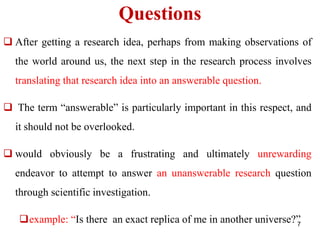 Questions
 After getting a research idea, perhaps from making observations of
the world around us, the next step in the research process involves
translating that research idea into an answerable question.
 The term “answerable” is particularly important in this respect, and
it should not be overlooked.
 would obviously be a frustrating and ultimately unrewarding
endeavor to attempt to answer an unanswerable research question
through scientific investigation.
example: “Is there an exact replica of me in another universe?”
7
 