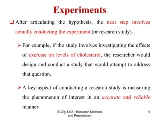 Experiments
 After articulating the hypothesis, the next step involves
actually conducting the experiment (or research study).
For example, if the study involves investigating the effects
of exercise on levels of cholesterol, the researcher would
design and conduct a study that would attempt to address
that question.
A key aspect of conducting a research study is measuring
the phenomenon of interest in an accurate and reliable
manner
9
ECEg-4341 : Research Methods
and Presentation
 