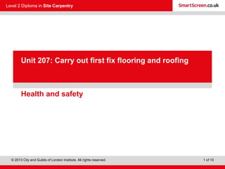 Level 2 Diploma in Site Carpentry
© 2013 City and Guilds of London Institute. All rights reserved. 1 of 10
PowerPointpresentation
Health and safety
Unit 207: Carry out first fix flooring and roofing
 