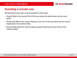 © 2013 City and Guilds of London Institute. All rights reserved. 11 of 21
Level 2 Diploma in Site Carpentry
Guarding a circular saw
All hand fed circular saws must be guarded in three ways:
• Guards fitted to the top and front of the saw above the table known as the crown
guard.
• Riving knife fitted at the correct distance to the rear of the saw blade and the correct
height above the machine table.
• Guards fitted below the machine table (usually formed by the main frame of the
machine table).
 