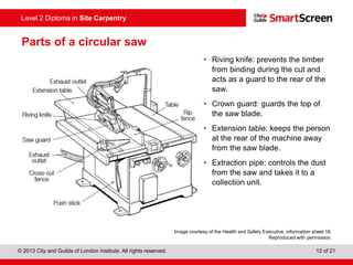 © 2013 City and Guilds of London Institute. All rights reserved. 12 of 21
Level 2 Diploma in Site Carpentry
Parts of a circular saw
• Riving knife: prevents the timber
from binding during the cut and
acts as a guard to the rear of the
saw.
• Crown guard: guards the top of
the saw blade.
• Extension table: keeps the person
at the rear of the machine away
from the saw blade.
• Extraction pipe: controls the dust
from the saw and takes it to a
collection unit.
Image courtesy of the Health and Safety Executive, information sheet 16.
Reproduced with permission.
 
