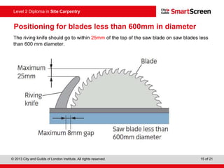 © 2013 City and Guilds of London Institute. All rights reserved. 15 of 21
Level 2 Diploma in Site Carpentry
Positioning for blades less than 600mm in diameter
The riving knife should go to within 25mm of the top of the saw blade on saw blades less
than 600 mm diameter.
 