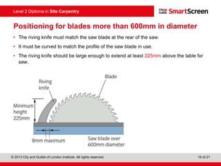© 2013 City and Guilds of London Institute. All rights reserved. 16 of 21
Level 2 Diploma in Site Carpentry
Positioning for blades more than 600mm in diameter
• The riving knife must match the saw blade at the rear of the saw.
• It must be curved to match the profile of the saw blade in use.
• The riving knife should be large enough to extend at least 225mm above the table for
saw.
 