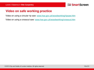 © 2013 City and Guilds of London Institute. All rights reserved. 18 of 21
Level 2 Diploma in Site Carpentry
Video on safe working practice
Video on using a circular rip saw: www.hse.gov.uk/woodworking/ripsaw.htm
Video on using a crosscut saw: www.hse.gov.uk/woodworking/crosscut.htm
 