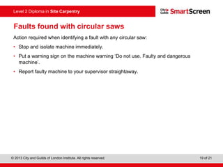 © 2013 City and Guilds of London Institute. All rights reserved. 19 of 21
Level 2 Diploma in Site Carpentry
Faults found with circular saws
Action required when identifying a fault with any circular saw:
• Stop and isolate machine immediately.
• Put a warning sign on the machine warning ‘Do not use. Faulty and dangerous
machine’.
• Report faulty machine to your supervisor straightaway.
 