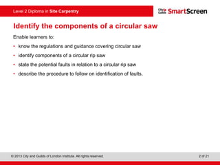© 2013 City and Guilds of London Institute. All rights reserved. 2 of 21
Level 2 Diploma in Site Carpentry
Identify the components of a circular saw
Enable learners to:
• know the regulations and guidance covering circular saw
• identify components of a circular rip saw
• state the potential faults in relation to a circular rip saw
• describe the procedure to follow on identification of faults.
 