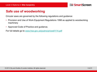 © 2013 City and Guilds of London Institute. All rights reserved. 3 of 21
Level 2 Diploma in Site Carpentry
Safe use of woodworking
Circular saws are governed by the following regulations and guidance:
• Provision and Use of Work Equipment Regulations 1998 as applied to woodworking
machinery
• Approved Code of Practice and guidance.
For full details go to www.hse.gov.uk/pubns/priced/l114.pdf
 