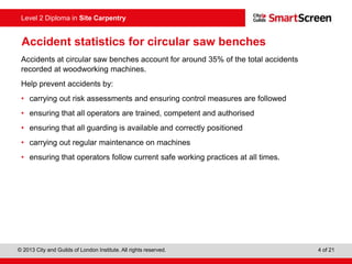 © 2013 City and Guilds of London Institute. All rights reserved. 4 of 21
Level 2 Diploma in Site Carpentry
Accident statistics for circular saw benches
Accidents at circular saw benches account for around 35% of the total accidents
recorded at woodworking machines.
Help prevent accidents by:
• carrying out risk assessments and ensuring control measures are followed
• ensuring that all operators are trained, competent and authorised
• ensuring that all guarding is available and correctly positioned
• carrying out regular maintenance on machines
• ensuring that operators follow current safe working practices at all times.
 