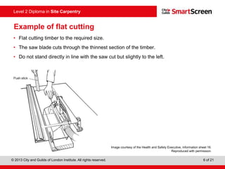 © 2013 City and Guilds of London Institute. All rights reserved. 6 of 21
Level 2 Diploma in Site Carpentry
Example of flat cutting
• Flat cutting timber to the required size.
• The saw blade cuts through the thinnest section of the timber.
• Do not stand directly in line with the saw cut but slightly to the left.
Image courtesy of the Health and Safety Executive, information sheet 16.
Reproduced with permission.
 