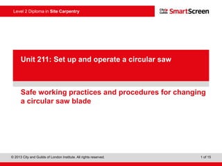 © 2013 City and Guilds of London Institute. All rights reserved. 1 of 15
Level 2 Diploma in Site Carpentry
PowerPointpresentation
Safe working practices and procedures for changing
a circular saw blade
Unit 211: Set up and operate a circular saw
 