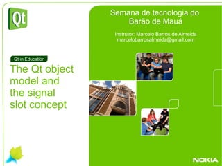 . The Qt object  model and  the signal  slot concept Qt in Education Semana de tecnologia do  Barão de Mauá Instrutor: Marcelo Barros de Almeida [email_address] 