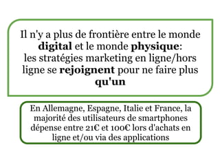 Il n'y a plus de frontière entre le monde
      digital et le monde physique:
  les stratégies marketing en ligne/hors
 ligne se rejoignent pour ne faire plus
                   qu'un

  En Allemagne, Espagne, Italie et France, la
   majorité des utilisateurs de smartphones
  dépense entre 21€ et 100€ lors d'achats en
        ligne et/ou via des applications
 