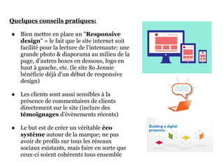 Quelques conseils pratiques:

● Bien mettre en place un "Responsive
  design" = le fait que le site internet soit
  facilité pour la lecture de l'internaute: une
  grande photo & diaporama au milieu de la
  page, d'autres boxes en dessous, logo en
  haut à gauche, etc. (le site So Jennie
  bénéficie déjà d'un début de responsive
  design)

● Les clients sont aussi sensibles à la
  présence de commentaires de clients
  directement sur le site (inclure des
  témoignages d'évènements récents)

● Le but est de créer un véritable éco
  système autour de la marque; ne pas
  avoir de profils sur tous les réseaux
  sociaux existants, mais faire en sorte que
  ceux-ci soient cohérents tous ensemble
 