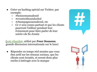 ● Créer un hashtag spécial sur Twitter, par
  exemple:
   ○ #boissonsansalcool
   ○ #eventwithoutalcohol
   ○ #champagnesansalcool, etc
   ○ Ce # sera connu partout et que les clients
      pourront l'utiliser pendant leur
      évènement pour faire parler de leur
      soirée+de So Jennie

(voir #luxchat, utilisé par Four Seasons,
grande discussion internationale sur le luxe)

● Répondre en temps réel montre que vous
  êtes actif sur les réseaux sociaux, que les
  clients sont écoutés, et seront donc plus
  enclin à intéragir avec la marque
 