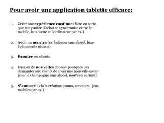 Pour avoir une application tablette efficace:

1.   Créer une expérience continue (faire en sorte
     que son panier d'achat se synchronise entre le
     mobile, la tablette et l'ordinateur par ex.)

2.   Avoir un mantra (ex. boisson sans alcool, luxe,
     évènements réussis)

3.   Ecouter ses clients

4.   Essayer de nouvelles choses (pourquoi pas
     demander aux clients de créer une nouvelle saveur
     pour le champagne sans alcool, nouveau parfum)

5.   S'amuser! (via la création promo, concours, jeux
     mobiles par ex.)
 