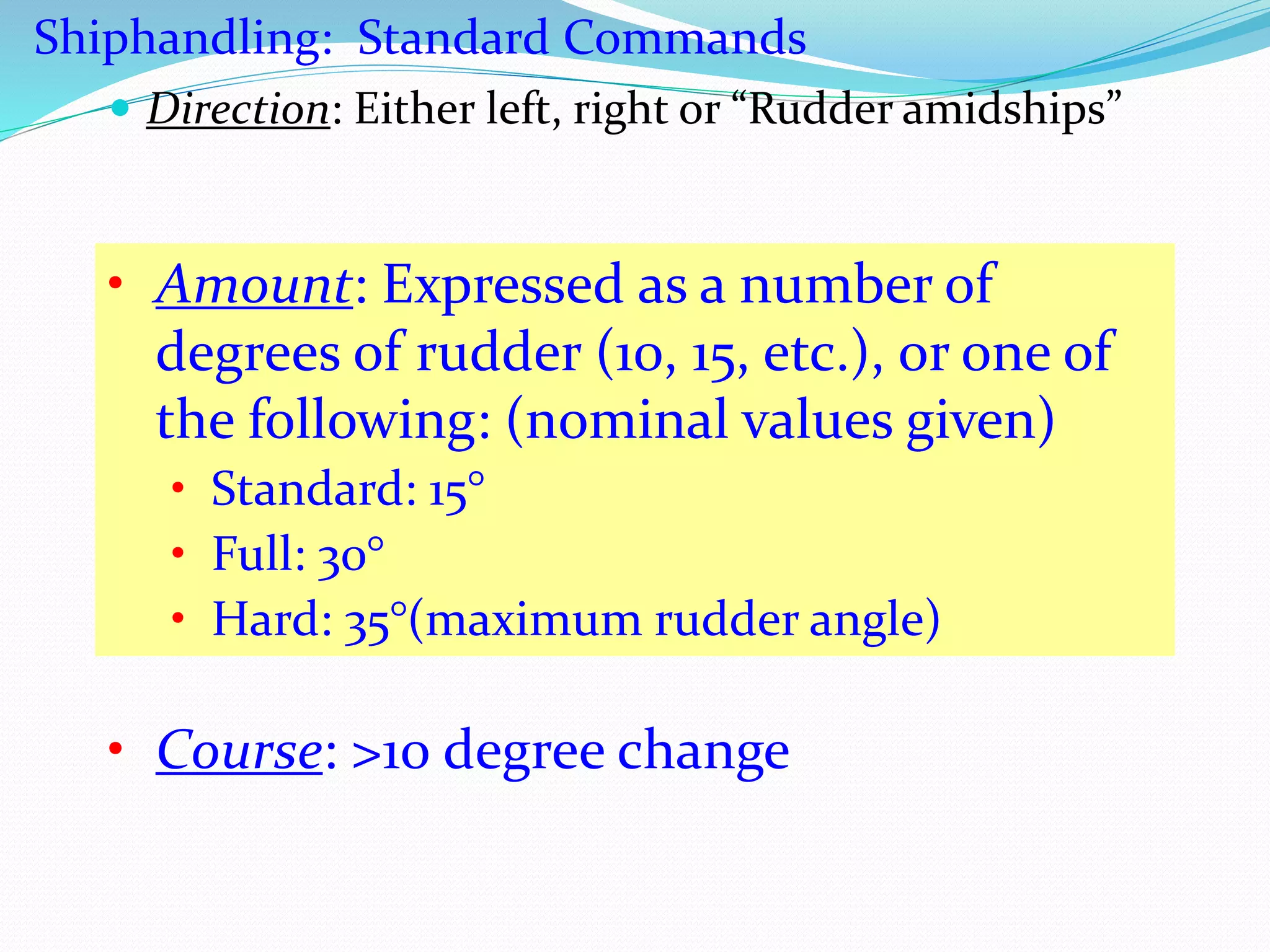  Direction: Either left, right or “Rudder amidships”
• Amount: Expressed as a number of
degrees of rudder (10, 15, etc.), or one of
the following: (nominal values given)
• Standard: 15°
• Full: 30°
• Hard: 35°(maximum rudder angle)
Shiphandling: Standard Commands
• Course: >10 degree change
 