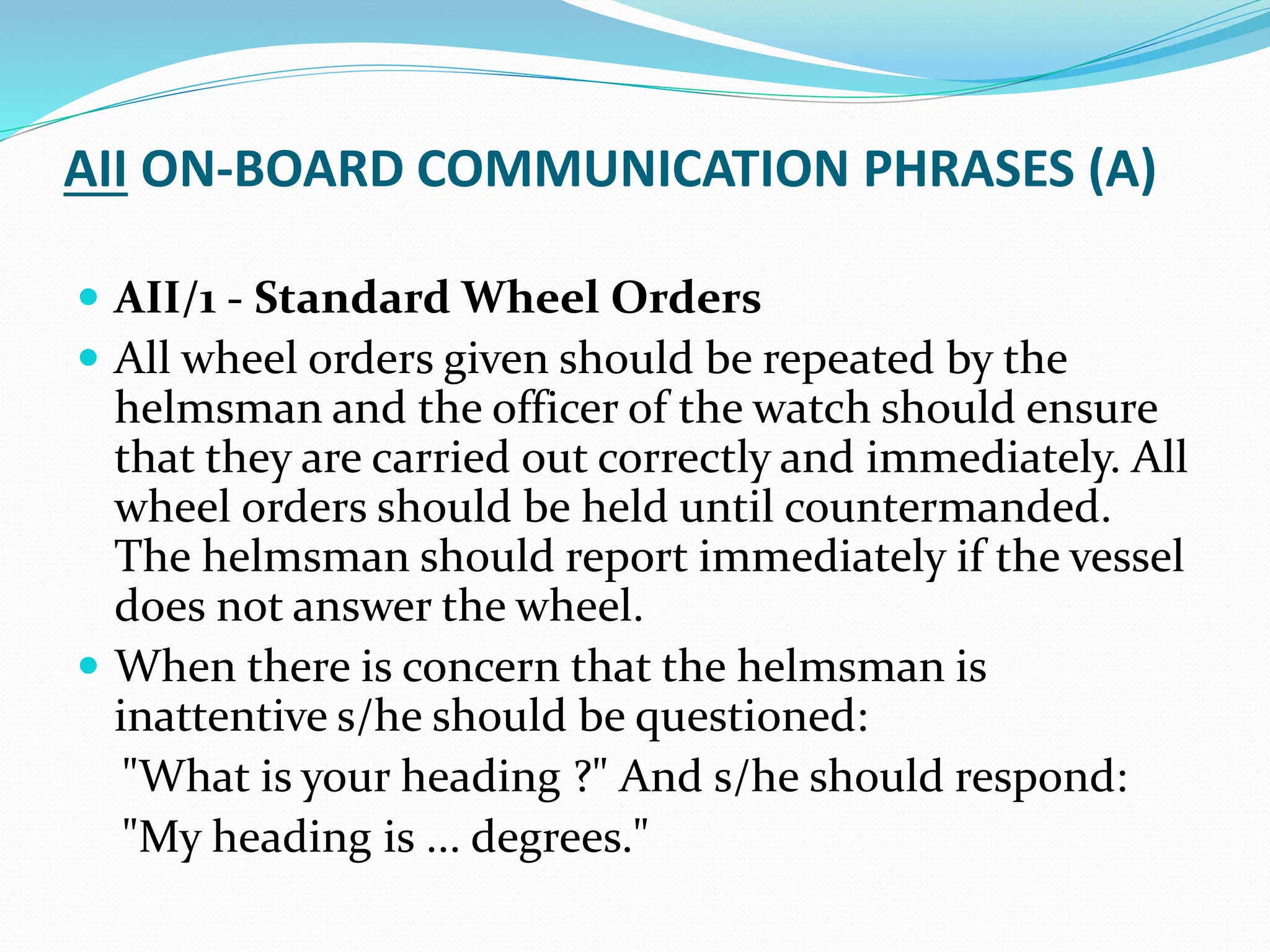 AII ON-BOARD COMMUNICATION PHRASES (A)
 AII/1 - Standard Wheel Orders
 All wheel orders given should be repeated by the
helmsman and the officer of the watch should ensure
that they are carried out correctly and immediately. All
wheel orders should be held until countermanded.
The helmsman should report immediately if the vessel
does not answer the wheel.
 When there is concern that the helmsman is
inattentive s/he should be questioned:
"What is your heading ?" And s/he should respond:
"My heading is ... degrees."
 