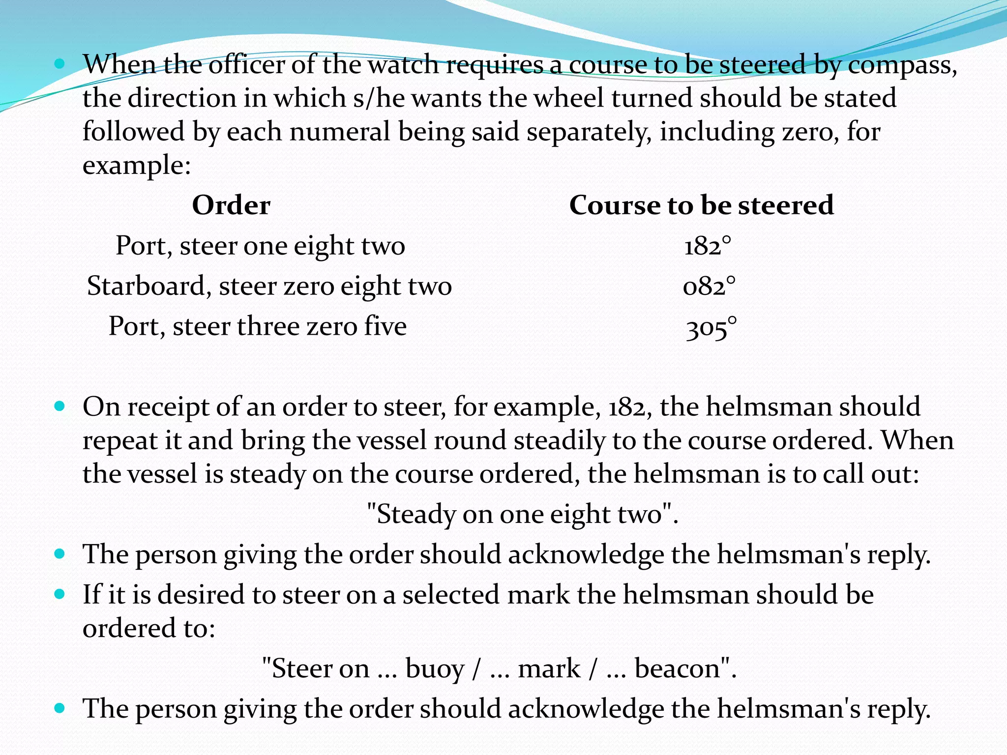  When the officer of the watch requires a course to be steered by compass,
the direction in which s/he wants the wheel turned should be stated
followed by each numeral being said separately, including zero, for
example:
Order Course to be steered
Port, steer one eight two 182°
Starboard, steer zero eight two 082°
Port, steer three zero five 305°
 On receipt of an order to steer, for example, 182, the helmsman should
repeat it and bring the vessel round steadily to the course ordered. When
the vessel is steady on the course ordered, the helmsman is to call out:
"Steady on one eight two".
 The person giving the order should acknowledge the helmsman's reply.
 If it is desired to steer on a selected mark the helmsman should be
ordered to:
"Steer on ... buoy / ... mark / ... beacon".
 The person giving the order should acknowledge the helmsman's reply.
 