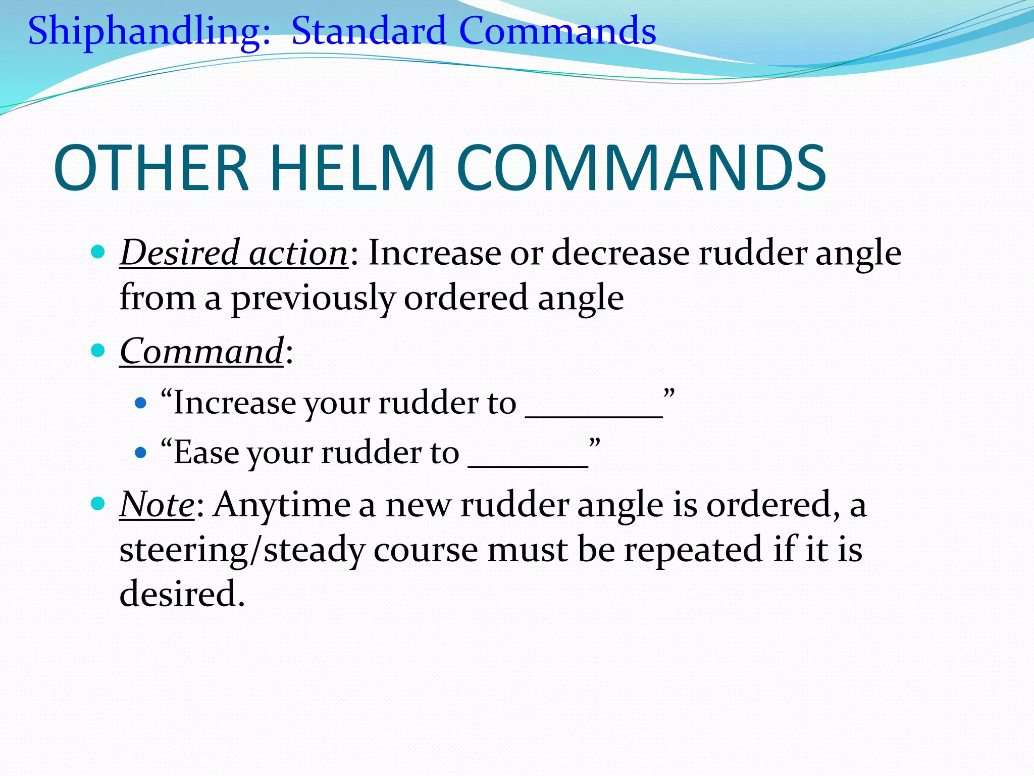 OTHER HELM COMMANDS
 Desired action: Increase or decrease rudder angle
from a previously ordered angle
 Command:
 “Increase your rudder to ________”
 “Ease your rudder to _______”
 Note: Anytime a new rudder angle is ordered, a
steering/steady course must be repeated if it is
desired.
Shiphandling: Standard Commands
 