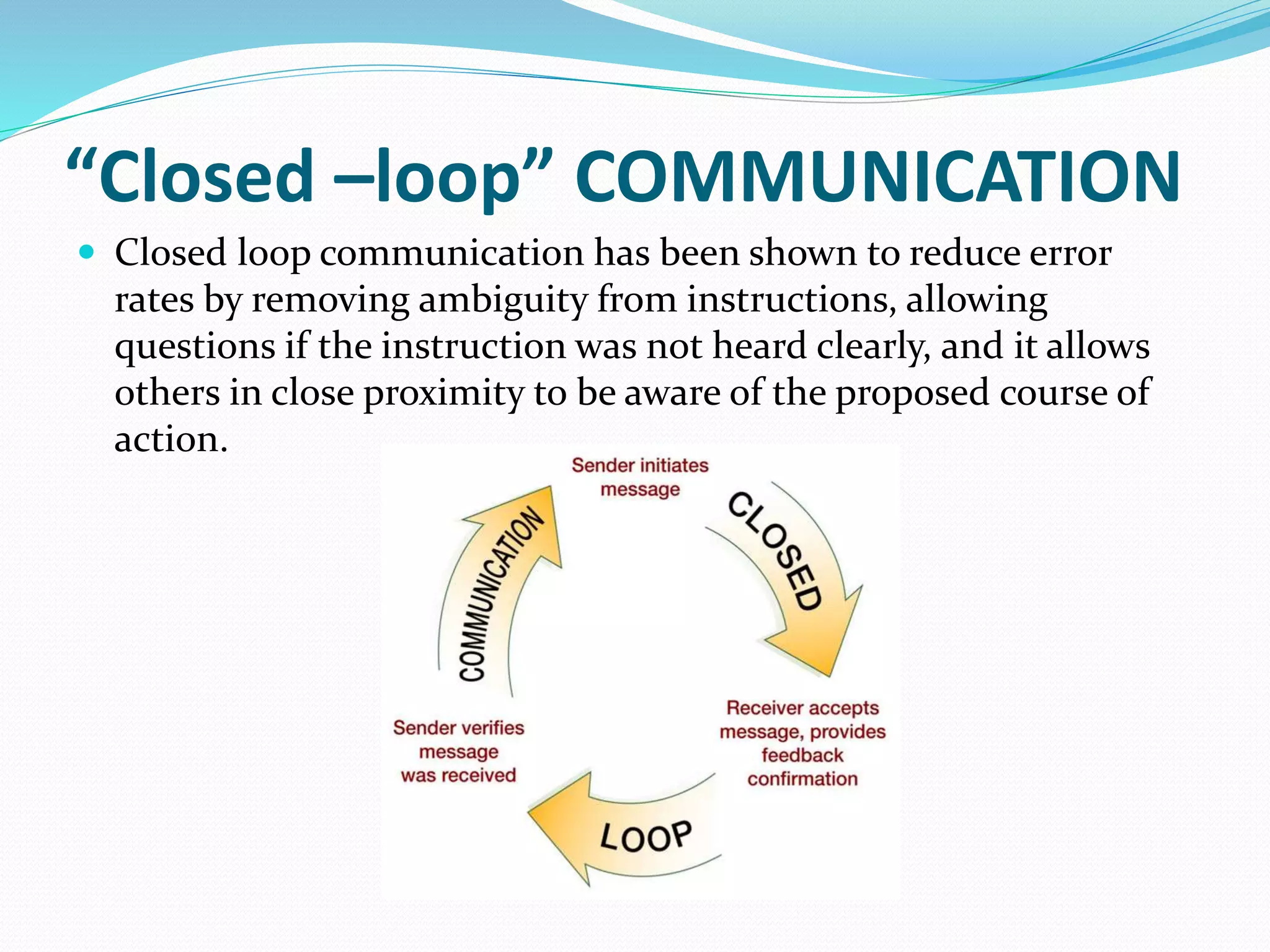 “Closed –loop” COMMUNICATION
 Closed loop communication has been shown to reduce error
rates by removing ambiguity from instructions, allowing
questions if the instruction was not heard clearly, and it allows
others in close proximity to be aware of the proposed course of
action.
 