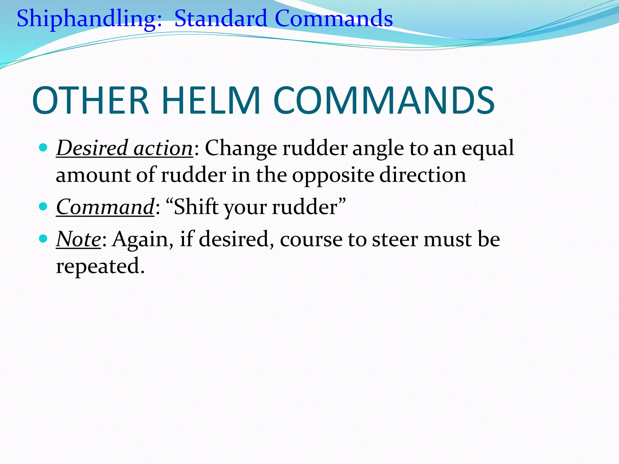 OTHER HELM COMMANDS
 Desired action: Change rudder angle to an equal
amount of rudder in the opposite direction
 Command: “Shift your rudder”
 Note: Again, if desired, course to steer must be
repeated.
Shiphandling: Standard Commands
 
