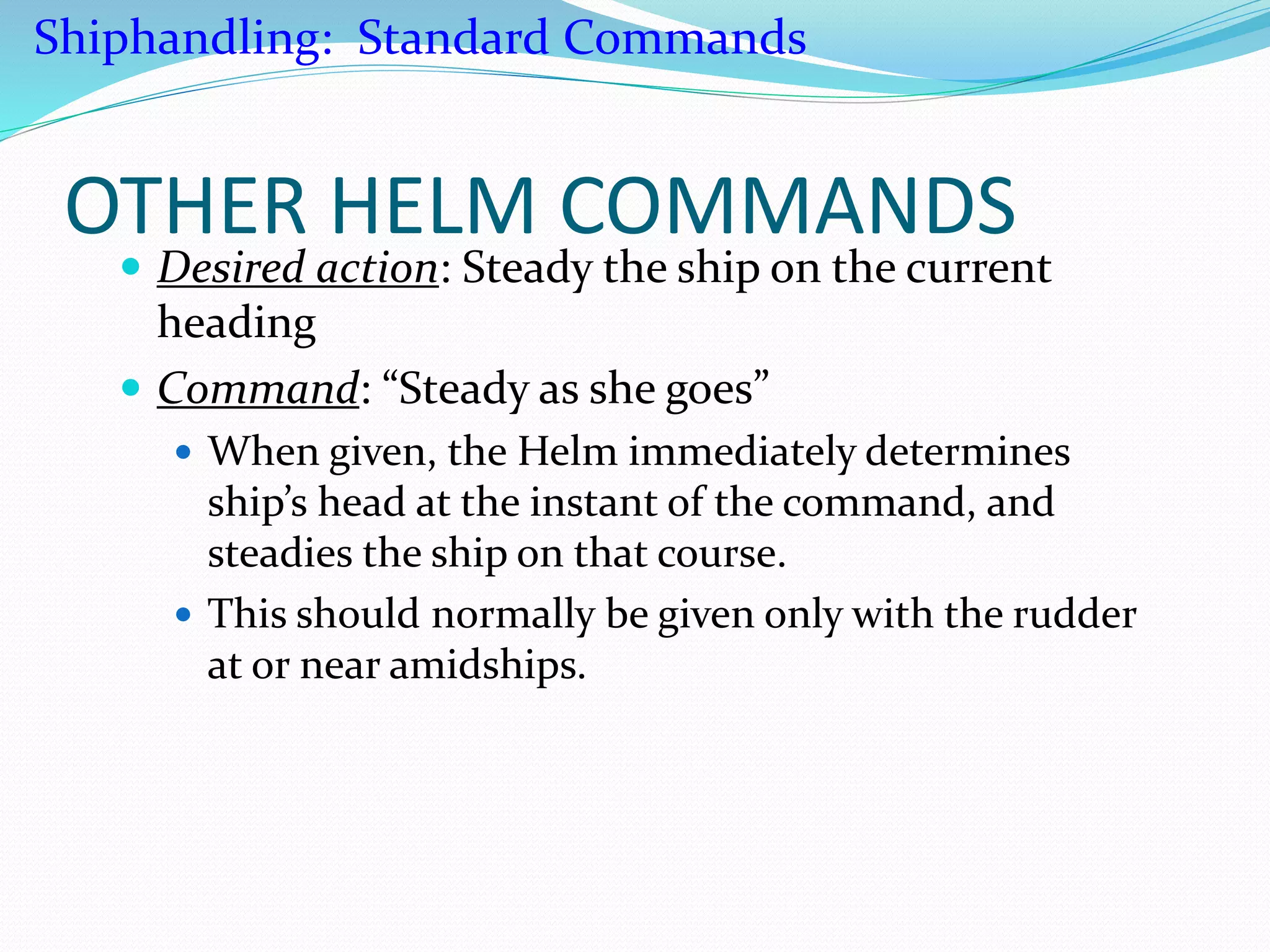 OTHER HELM COMMANDS
 Desired action: Steady the ship on the current
heading
 Command: “Steady as she goes”
 When given, the Helm immediately determines
ship’s head at the instant of the command, and
steadies the ship on that course.
 This should normally be given only with the rudder
at or near amidships.
Shiphandling: Standard Commands
 