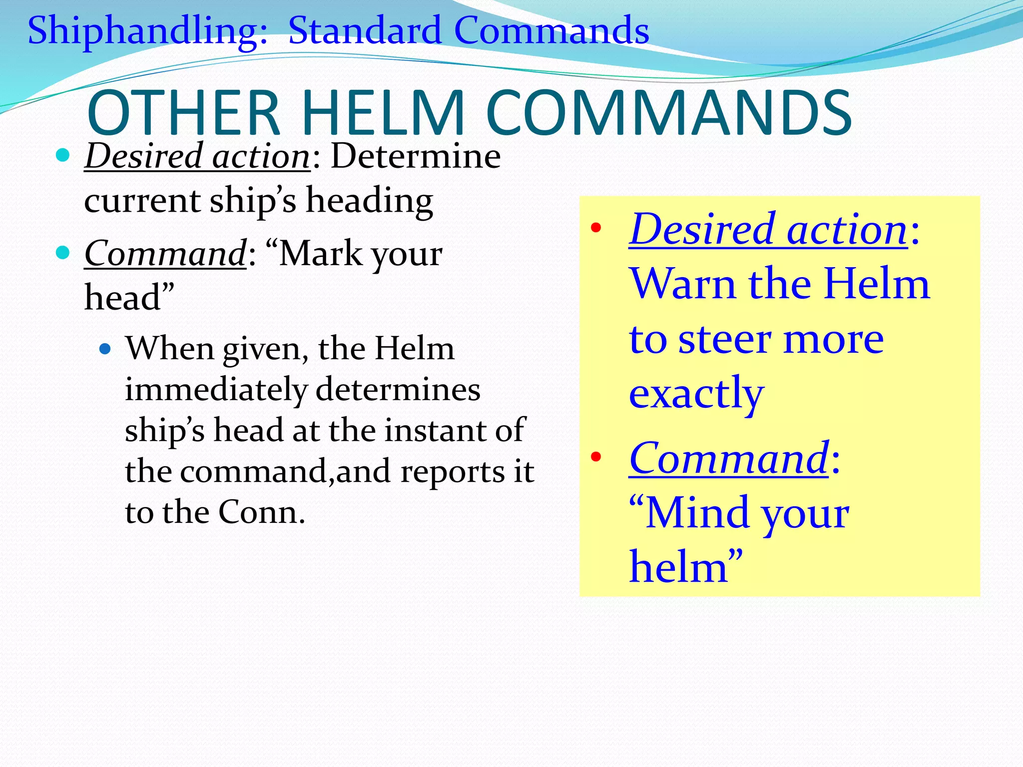 OTHER HELM COMMANDS Desired action: Determine
current ship’s heading
 Command: “Mark your
head”
 When given, the Helm
immediately determines
ship’s head at the instant of
the command,and reports it
to the Conn.
• Desired action:
Warn the Helm
to steer more
exactly
• Command:
“Mind your
helm”
Shiphandling: Standard Commands
 