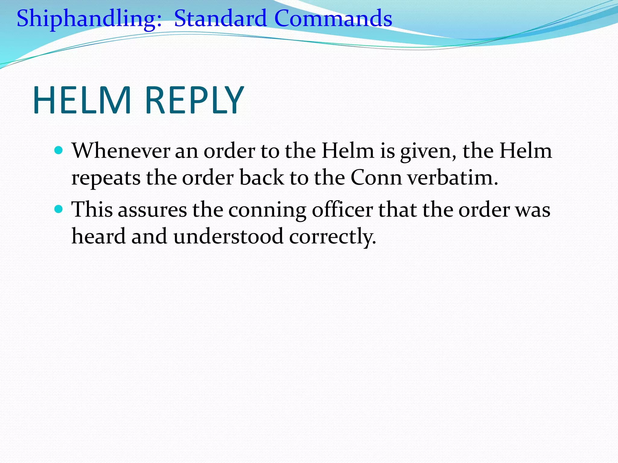 HELM REPLY
 Whenever an order to the Helm is given, the Helm
repeats the order back to the Conn verbatim.
 This assures the conning officer that the order was
heard and understood correctly.
Shiphandling: Standard Commands
 