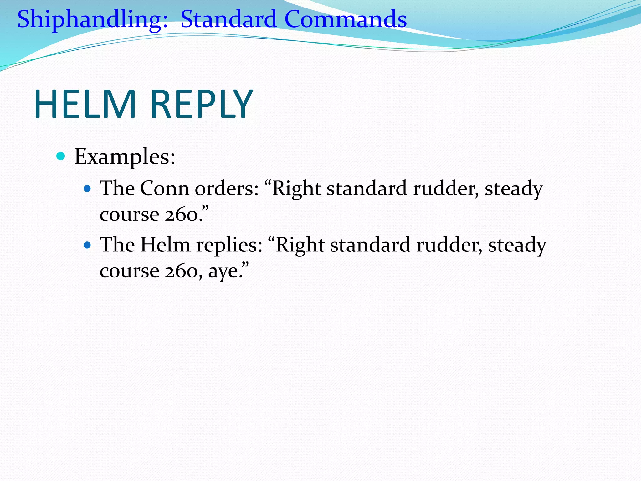 HELM REPLY
 Examples:
 The Conn orders: “Right standard rudder, steady
course 260.”
 The Helm replies: “Right standard rudder, steady
course 260, aye.”
Shiphandling: Standard Commands
 