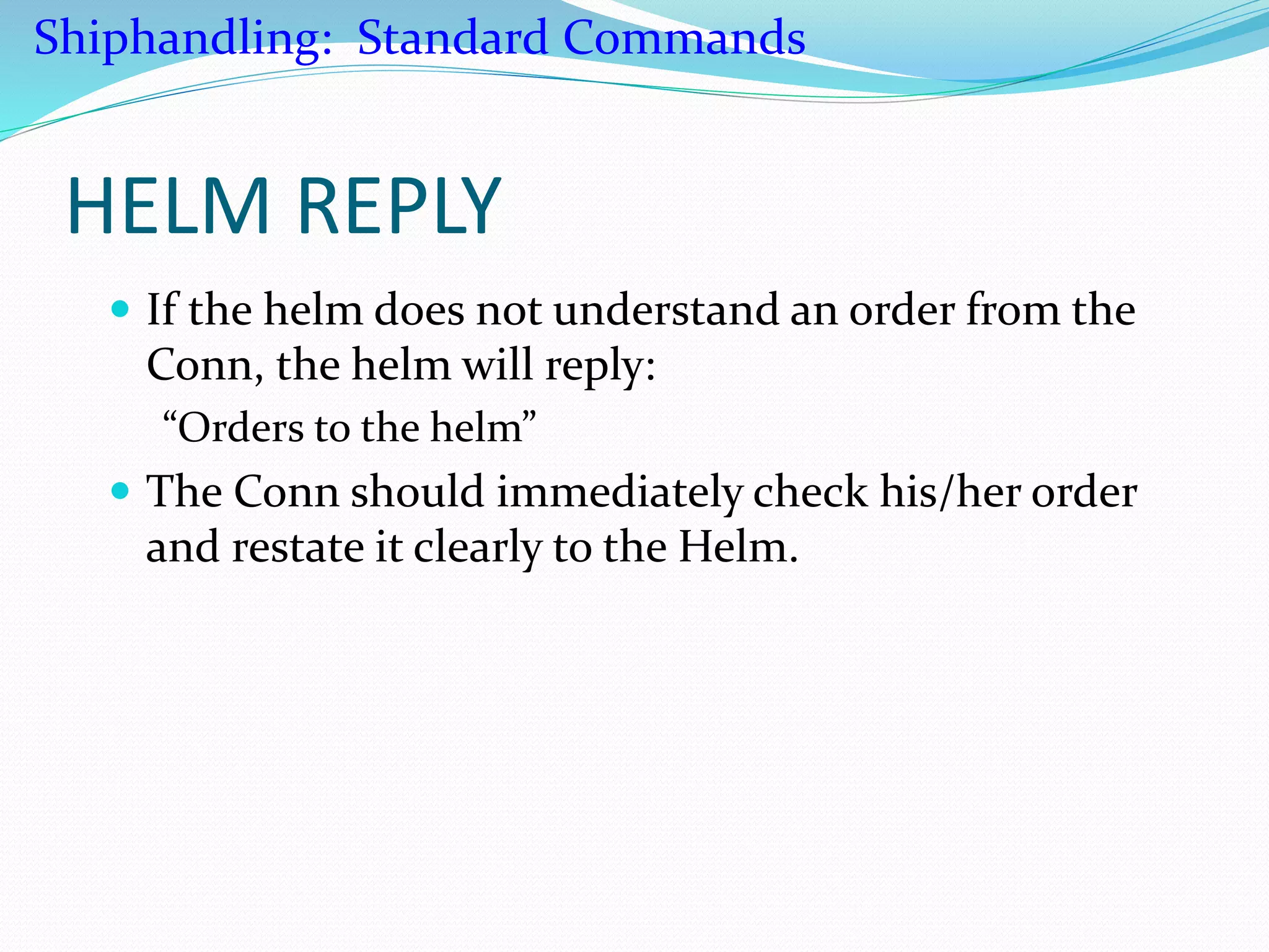 HELM REPLY
 If the helm does not understand an order from the
Conn, the helm will reply:
“Orders to the helm”
 The Conn should immediately check his/her order
and restate it clearly to the Helm.
Shiphandling: Standard Commands
 