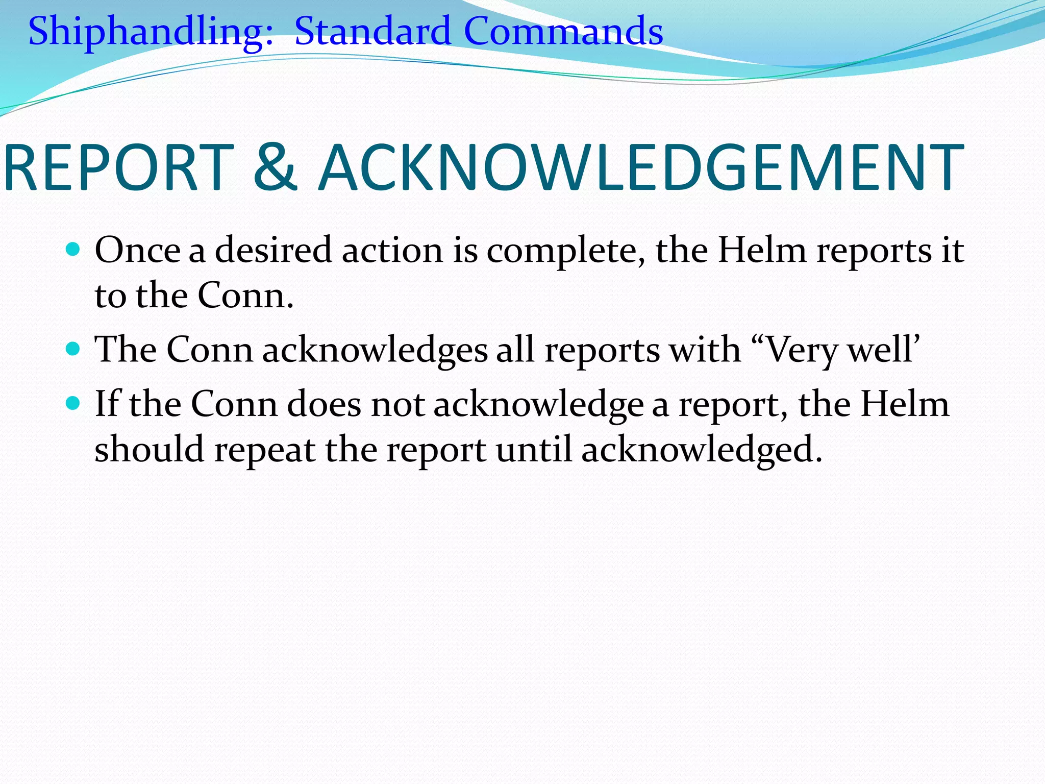 REPORT & ACKNOWLEDGEMENT
 Once a desired action is complete, the Helm reports it
to the Conn.
 The Conn acknowledges all reports with “Very well’
 If the Conn does not acknowledge a report, the Helm
should repeat the report until acknowledged.
Shiphandling: Standard Commands
 