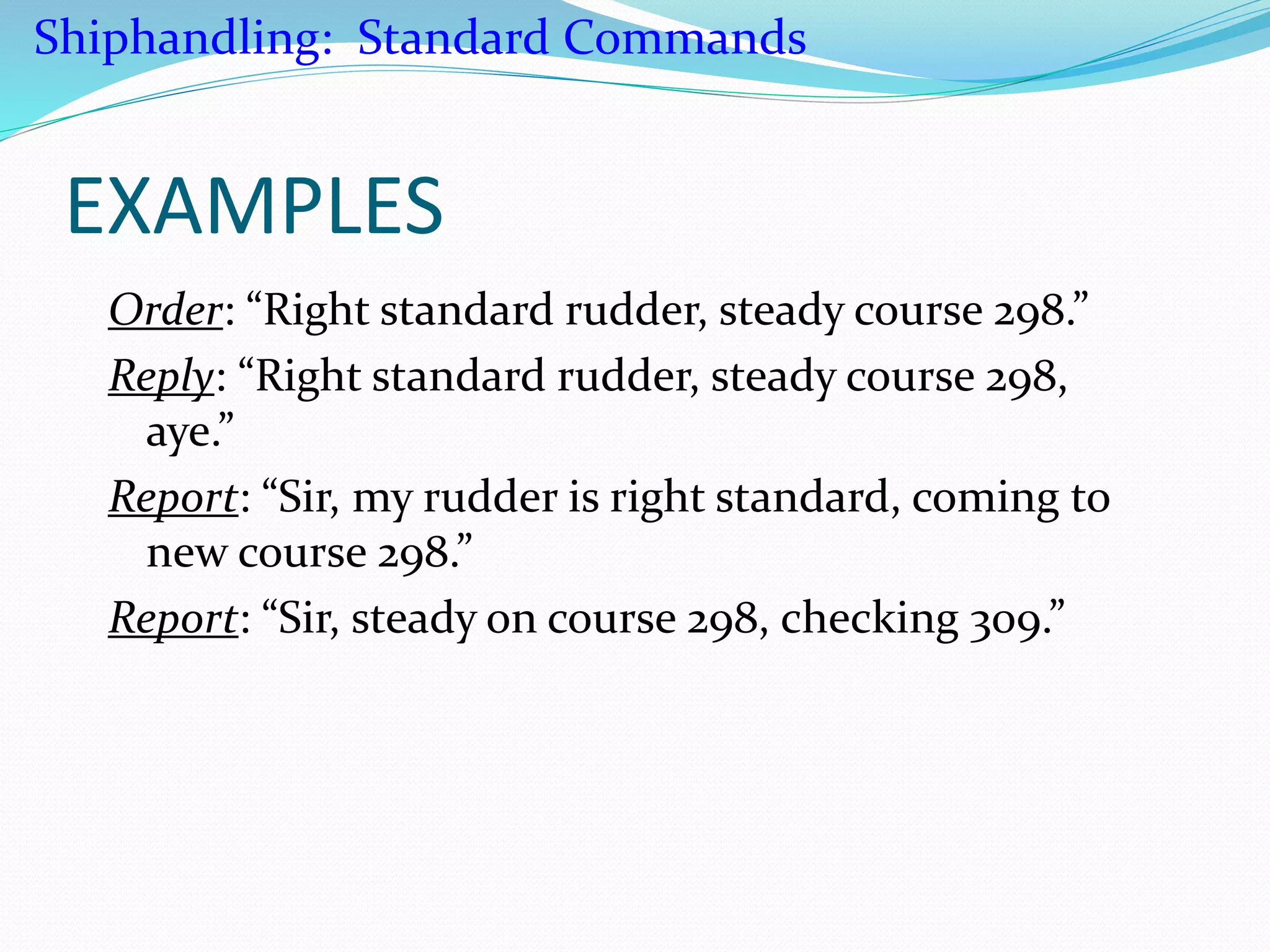 EXAMPLES
Order: “Right standard rudder, steady course 298.”
Reply: “Right standard rudder, steady course 298,
aye.”
Report: “Sir, my rudder is right standard, coming to
new course 298.”
Report: “Sir, steady on course 298, checking 309.”
Shiphandling: Standard Commands
 